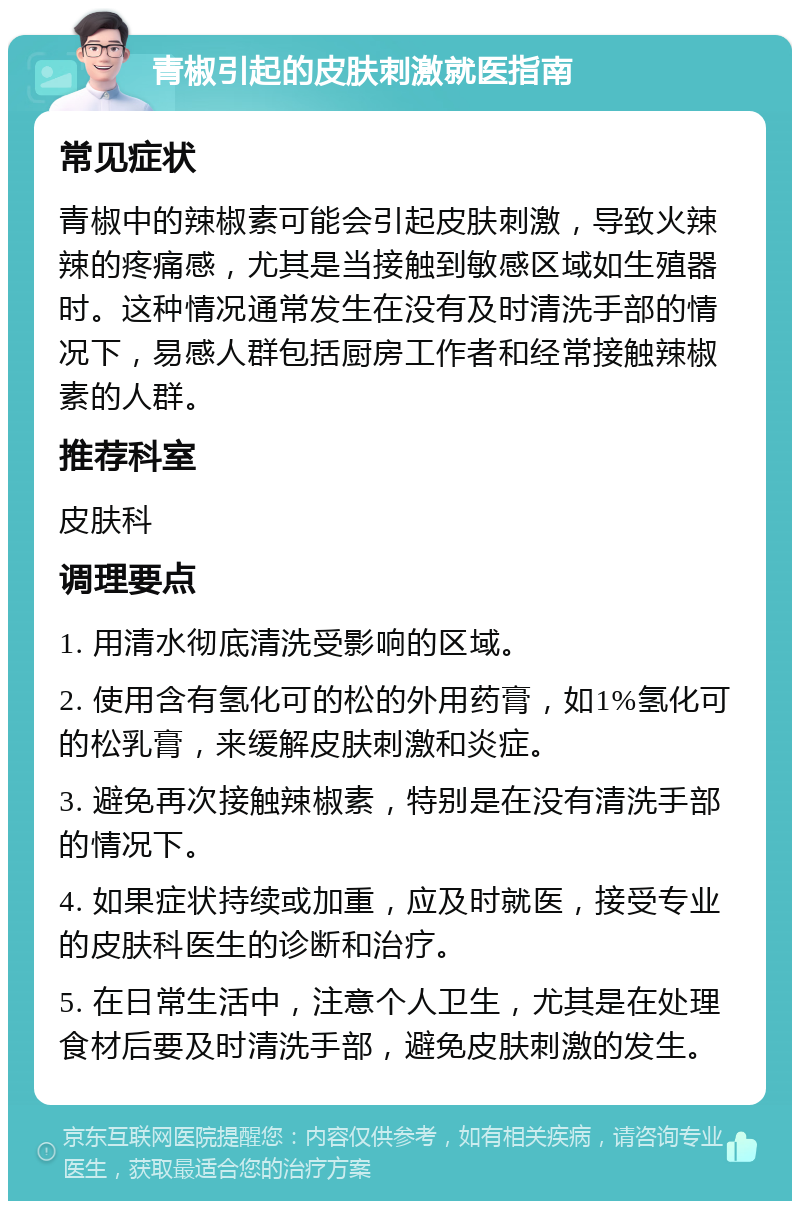 青椒引起的皮肤刺激就医指南 常见症状 青椒中的辣椒素可能会引起皮肤刺激，导致火辣辣的疼痛感，尤其是当接触到敏感区域如生殖器时。这种情况通常发生在没有及时清洗手部的情况下，易感人群包括厨房工作者和经常接触辣椒素的人群。 推荐科室 皮肤科 调理要点 1. 用清水彻底清洗受影响的区域。 2. 使用含有氢化可的松的外用药膏，如1%氢化可的松乳膏，来缓解皮肤刺激和炎症。 3. 避免再次接触辣椒素，特别是在没有清洗手部的情况下。 4. 如果症状持续或加重，应及时就医，接受专业的皮肤科医生的诊断和治疗。 5. 在日常生活中，注意个人卫生，尤其是在处理食材后要及时清洗手部，避免皮肤刺激的发生。