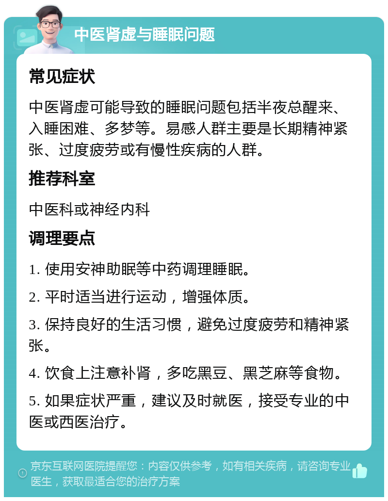 中医肾虚与睡眠问题 常见症状 中医肾虚可能导致的睡眠问题包括半夜总醒来、入睡困难、多梦等。易感人群主要是长期精神紧张、过度疲劳或有慢性疾病的人群。 推荐科室 中医科或神经内科 调理要点 1. 使用安神助眠等中药调理睡眠。 2. 平时适当进行运动，增强体质。 3. 保持良好的生活习惯，避免过度疲劳和精神紧张。 4. 饮食上注意补肾，多吃黑豆、黑芝麻等食物。 5. 如果症状严重，建议及时就医，接受专业的中医或西医治疗。