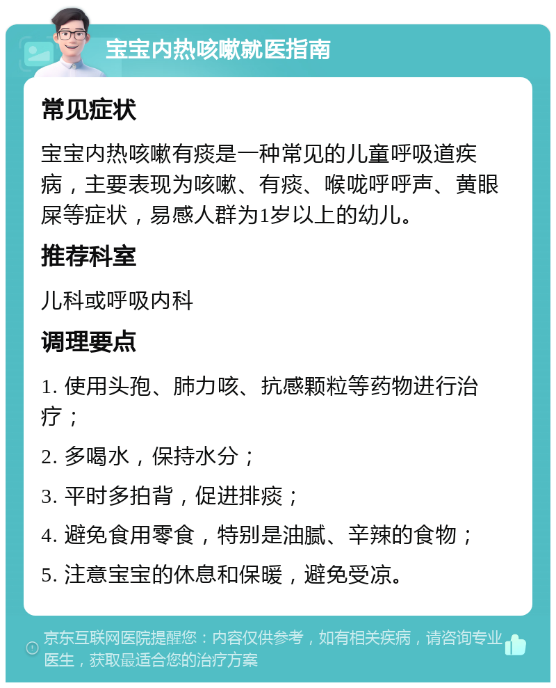 宝宝内热咳嗽就医指南 常见症状 宝宝内热咳嗽有痰是一种常见的儿童呼吸道疾病，主要表现为咳嗽、有痰、喉咙呼呼声、黄眼屎等症状，易感人群为1岁以上的幼儿。 推荐科室 儿科或呼吸内科 调理要点 1. 使用头孢、肺力咳、抗感颗粒等药物进行治疗； 2. 多喝水，保持水分； 3. 平时多拍背，促进排痰； 4. 避免食用零食，特别是油腻、辛辣的食物； 5. 注意宝宝的休息和保暖，避免受凉。