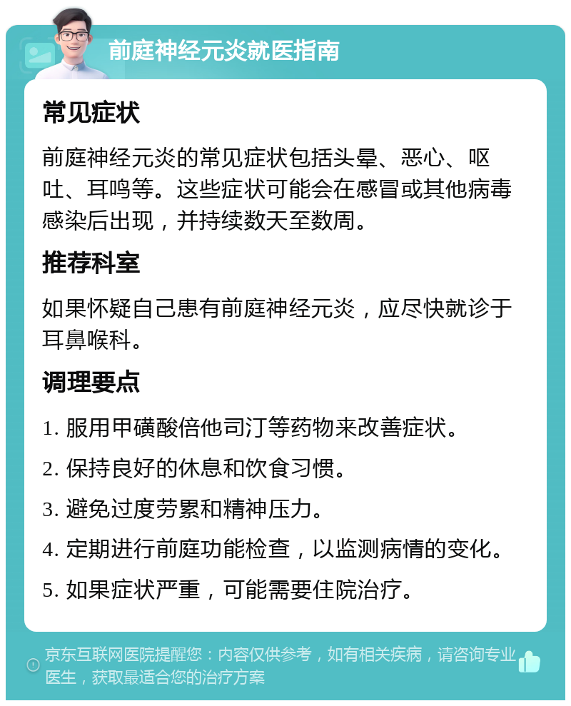 前庭神经元炎就医指南 常见症状 前庭神经元炎的常见症状包括头晕、恶心、呕吐、耳鸣等。这些症状可能会在感冒或其他病毒感染后出现，并持续数天至数周。 推荐科室 如果怀疑自己患有前庭神经元炎，应尽快就诊于耳鼻喉科。 调理要点 1. 服用甲磺酸倍他司汀等药物来改善症状。 2. 保持良好的休息和饮食习惯。 3. 避免过度劳累和精神压力。 4. 定期进行前庭功能检查，以监测病情的变化。 5. 如果症状严重，可能需要住院治疗。