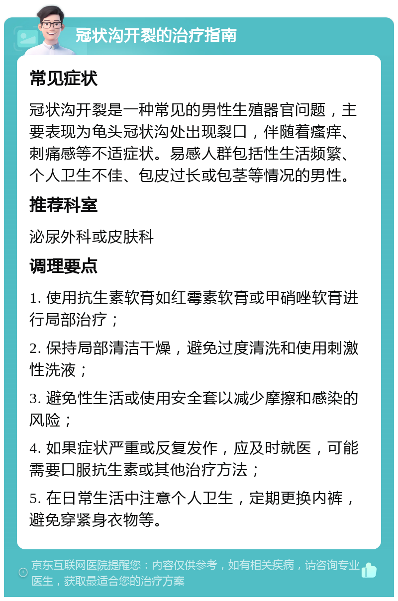 冠状沟开裂的治疗指南 常见症状 冠状沟开裂是一种常见的男性生殖器官问题，主要表现为龟头冠状沟处出现裂口，伴随着瘙痒、刺痛感等不适症状。易感人群包括性生活频繁、个人卫生不佳、包皮过长或包茎等情况的男性。 推荐科室 泌尿外科或皮肤科 调理要点 1. 使用抗生素软膏如红霉素软膏或甲硝唑软膏进行局部治疗； 2. 保持局部清洁干燥，避免过度清洗和使用刺激性洗液； 3. 避免性生活或使用安全套以减少摩擦和感染的风险； 4. 如果症状严重或反复发作，应及时就医，可能需要口服抗生素或其他治疗方法； 5. 在日常生活中注意个人卫生，定期更换内裤，避免穿紧身衣物等。