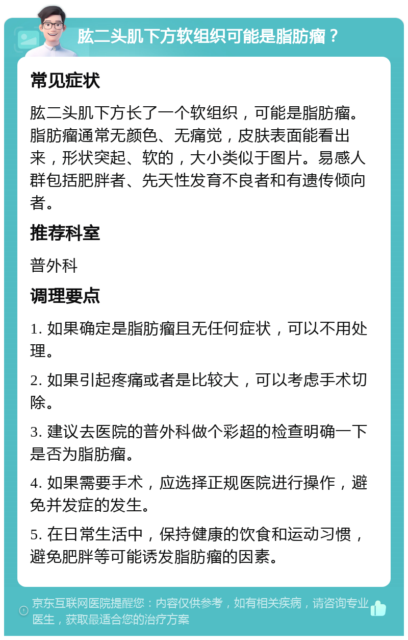 肱二头肌下方软组织可能是脂肪瘤？ 常见症状 肱二头肌下方长了一个软组织，可能是脂肪瘤。脂肪瘤通常无颜色、无痛觉，皮肤表面能看出来，形状突起、软的，大小类似于图片。易感人群包括肥胖者、先天性发育不良者和有遗传倾向者。 推荐科室 普外科 调理要点 1. 如果确定是脂肪瘤且无任何症状，可以不用处理。 2. 如果引起疼痛或者是比较大，可以考虑手术切除。 3. 建议去医院的普外科做个彩超的检查明确一下是否为脂肪瘤。 4. 如果需要手术，应选择正规医院进行操作，避免并发症的发生。 5. 在日常生活中，保持健康的饮食和运动习惯，避免肥胖等可能诱发脂肪瘤的因素。