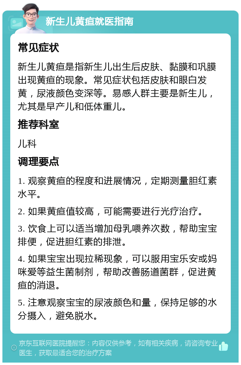 新生儿黄疸就医指南 常见症状 新生儿黄疸是指新生儿出生后皮肤、黏膜和巩膜出现黄疸的现象。常见症状包括皮肤和眼白发黄，尿液颜色变深等。易感人群主要是新生儿，尤其是早产儿和低体重儿。 推荐科室 儿科 调理要点 1. 观察黄疸的程度和进展情况，定期测量胆红素水平。 2. 如果黄疸值较高，可能需要进行光疗治疗。 3. 饮食上可以适当增加母乳喂养次数，帮助宝宝排便，促进胆红素的排泄。 4. 如果宝宝出现拉稀现象，可以服用宝乐安或妈咪爱等益生菌制剂，帮助改善肠道菌群，促进黄疸的消退。 5. 注意观察宝宝的尿液颜色和量，保持足够的水分摄入，避免脱水。