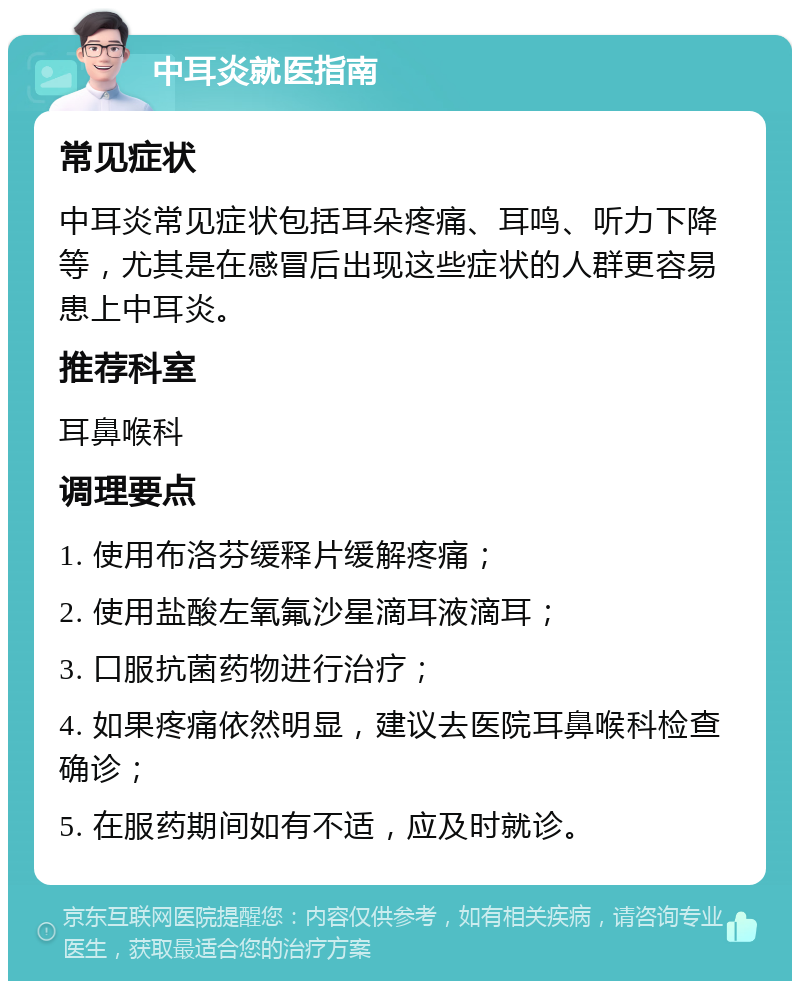 中耳炎就医指南 常见症状 中耳炎常见症状包括耳朵疼痛、耳鸣、听力下降等，尤其是在感冒后出现这些症状的人群更容易患上中耳炎。 推荐科室 耳鼻喉科 调理要点 1. 使用布洛芬缓释片缓解疼痛； 2. 使用盐酸左氧氟沙星滴耳液滴耳； 3. 口服抗菌药物进行治疗； 4. 如果疼痛依然明显，建议去医院耳鼻喉科检查确诊； 5. 在服药期间如有不适，应及时就诊。