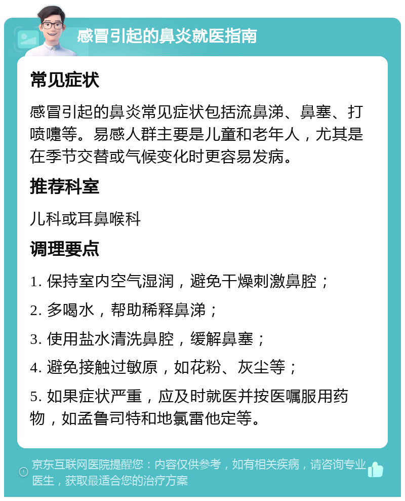 感冒引起的鼻炎就医指南 常见症状 感冒引起的鼻炎常见症状包括流鼻涕、鼻塞、打喷嚏等。易感人群主要是儿童和老年人，尤其是在季节交替或气候变化时更容易发病。 推荐科室 儿科或耳鼻喉科 调理要点 1. 保持室内空气湿润，避免干燥刺激鼻腔； 2. 多喝水，帮助稀释鼻涕； 3. 使用盐水清洗鼻腔，缓解鼻塞； 4. 避免接触过敏原，如花粉、灰尘等； 5. 如果症状严重，应及时就医并按医嘱服用药物，如孟鲁司特和地氯雷他定等。