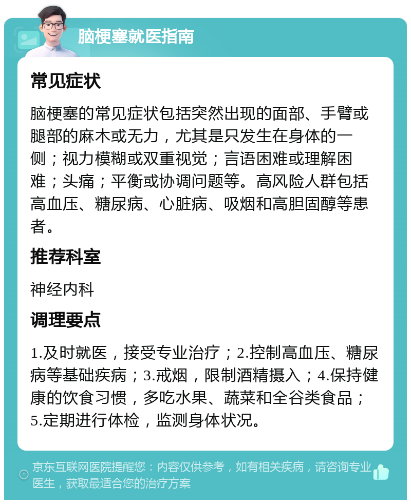 脑梗塞就医指南 常见症状 脑梗塞的常见症状包括突然出现的面部、手臂或腿部的麻木或无力，尤其是只发生在身体的一侧；视力模糊或双重视觉；言语困难或理解困难；头痛；平衡或协调问题等。高风险人群包括高血压、糖尿病、心脏病、吸烟和高胆固醇等患者。 推荐科室 神经内科 调理要点 1.及时就医，接受专业治疗；2.控制高血压、糖尿病等基础疾病；3.戒烟，限制酒精摄入；4.保持健康的饮食习惯，多吃水果、蔬菜和全谷类食品；5.定期进行体检，监测身体状况。