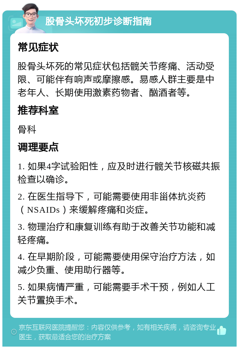 股骨头坏死初步诊断指南 常见症状 股骨头坏死的常见症状包括髋关节疼痛、活动受限、可能伴有响声或摩擦感。易感人群主要是中老年人、长期使用激素药物者、酗酒者等。 推荐科室 骨科 调理要点 1. 如果4字试验阳性，应及时进行髋关节核磁共振检查以确诊。 2. 在医生指导下，可能需要使用非甾体抗炎药（NSAIDs）来缓解疼痛和炎症。 3. 物理治疗和康复训练有助于改善关节功能和减轻疼痛。 4. 在早期阶段，可能需要使用保守治疗方法，如减少负重、使用助行器等。 5. 如果病情严重，可能需要手术干预，例如人工关节置换手术。