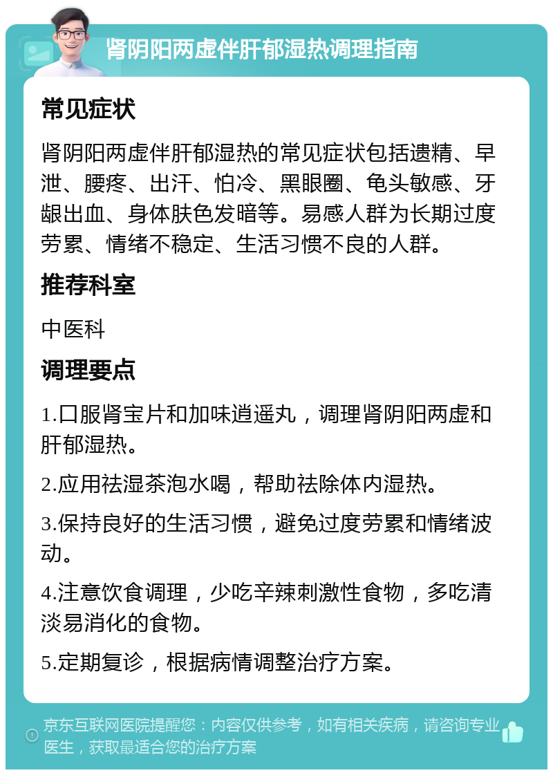 肾阴阳两虚伴肝郁湿热调理指南 常见症状 肾阴阳两虚伴肝郁湿热的常见症状包括遗精、早泄、腰疼、出汗、怕冷、黑眼圈、龟头敏感、牙龈出血、身体肤色发暗等。易感人群为长期过度劳累、情绪不稳定、生活习惯不良的人群。 推荐科室 中医科 调理要点 1.口服肾宝片和加味逍遥丸，调理肾阴阳两虚和肝郁湿热。 2.应用祛湿茶泡水喝，帮助祛除体内湿热。 3.保持良好的生活习惯，避免过度劳累和情绪波动。 4.注意饮食调理，少吃辛辣刺激性食物，多吃清淡易消化的食物。 5.定期复诊，根据病情调整治疗方案。