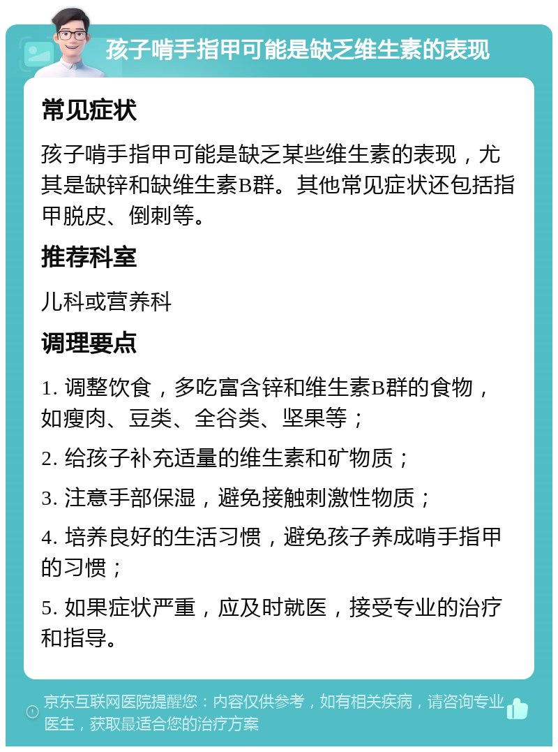 孩子啃手指甲可能是缺乏维生素的表现 常见症状 孩子啃手指甲可能是缺乏某些维生素的表现，尤其是缺锌和缺维生素B群。其他常见症状还包括指甲脱皮、倒刺等。 推荐科室 儿科或营养科 调理要点 1. 调整饮食，多吃富含锌和维生素B群的食物，如瘦肉、豆类、全谷类、坚果等； 2. 给孩子补充适量的维生素和矿物质； 3. 注意手部保湿，避免接触刺激性物质； 4. 培养良好的生活习惯，避免孩子养成啃手指甲的习惯； 5. 如果症状严重，应及时就医，接受专业的治疗和指导。