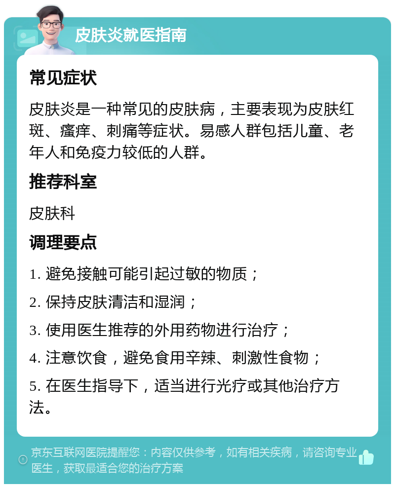 皮肤炎就医指南 常见症状 皮肤炎是一种常见的皮肤病，主要表现为皮肤红斑、瘙痒、刺痛等症状。易感人群包括儿童、老年人和免疫力较低的人群。 推荐科室 皮肤科 调理要点 1. 避免接触可能引起过敏的物质； 2. 保持皮肤清洁和湿润； 3. 使用医生推荐的外用药物进行治疗； 4. 注意饮食，避免食用辛辣、刺激性食物； 5. 在医生指导下，适当进行光疗或其他治疗方法。