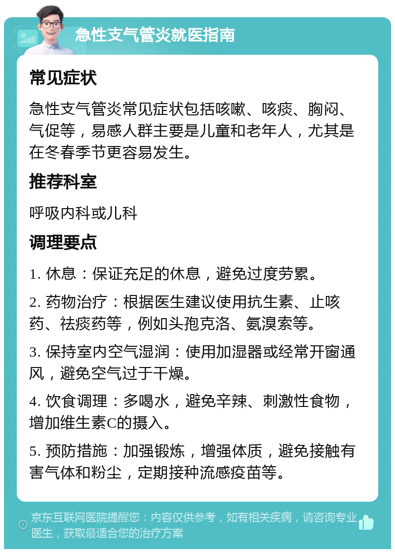 急性支气管炎就医指南 常见症状 急性支气管炎常见症状包括咳嗽、咳痰、胸闷、气促等，易感人群主要是儿童和老年人，尤其是在冬春季节更容易发生。 推荐科室 呼吸内科或儿科 调理要点 1. 休息：保证充足的休息，避免过度劳累。 2. 药物治疗：根据医生建议使用抗生素、止咳药、祛痰药等，例如头孢克洛、氨溴索等。 3. 保持室内空气湿润：使用加湿器或经常开窗通风，避免空气过于干燥。 4. 饮食调理：多喝水，避免辛辣、刺激性食物，增加维生素C的摄入。 5. 预防措施：加强锻炼，增强体质，避免接触有害气体和粉尘，定期接种流感疫苗等。