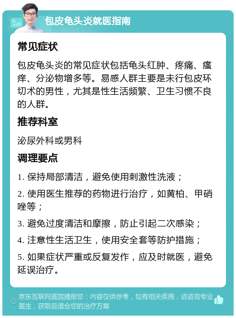 包皮龟头炎就医指南 常见症状 包皮龟头炎的常见症状包括龟头红肿、疼痛、瘙痒、分泌物增多等。易感人群主要是未行包皮环切术的男性，尤其是性生活频繁、卫生习惯不良的人群。 推荐科室 泌尿外科或男科 调理要点 1. 保持局部清洁，避免使用刺激性洗液； 2. 使用医生推荐的药物进行治疗，如黄柏、甲硝唑等； 3. 避免过度清洁和摩擦，防止引起二次感染； 4. 注意性生活卫生，使用安全套等防护措施； 5. 如果症状严重或反复发作，应及时就医，避免延误治疗。