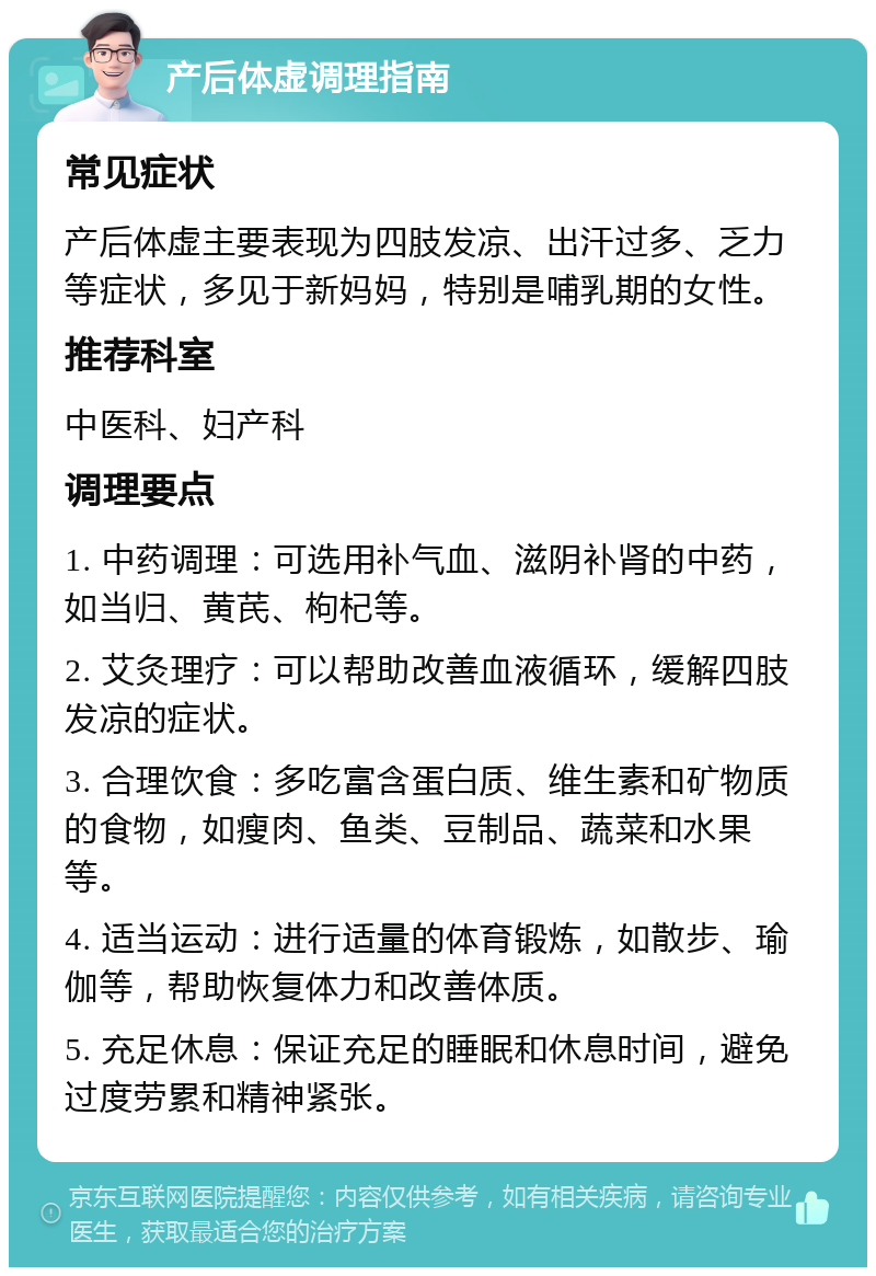 产后体虚调理指南 常见症状 产后体虚主要表现为四肢发凉、出汗过多、乏力等症状，多见于新妈妈，特别是哺乳期的女性。 推荐科室 中医科、妇产科 调理要点 1. 中药调理：可选用补气血、滋阴补肾的中药，如当归、黄芪、枸杞等。 2. 艾灸理疗：可以帮助改善血液循环，缓解四肢发凉的症状。 3. 合理饮食：多吃富含蛋白质、维生素和矿物质的食物，如瘦肉、鱼类、豆制品、蔬菜和水果等。 4. 适当运动：进行适量的体育锻炼，如散步、瑜伽等，帮助恢复体力和改善体质。 5. 充足休息：保证充足的睡眠和休息时间，避免过度劳累和精神紧张。