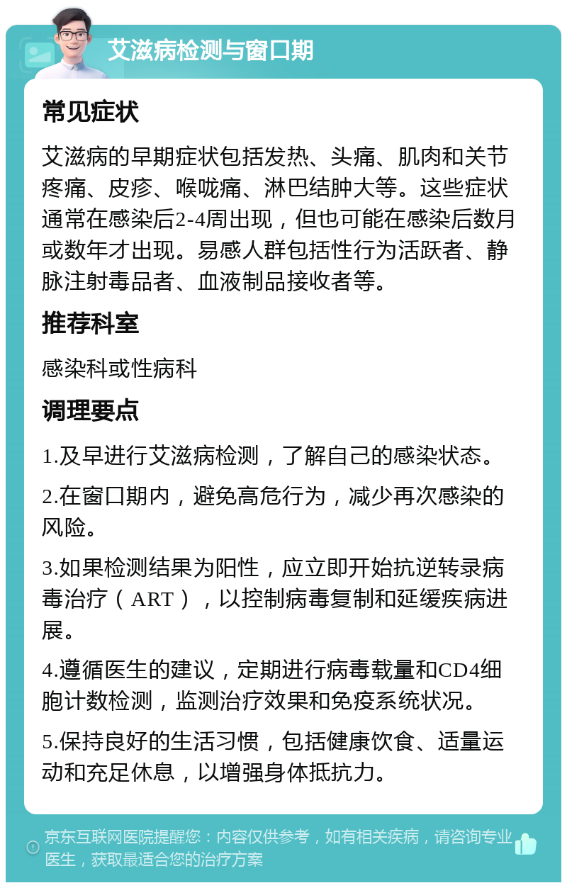 艾滋病检测与窗口期 常见症状 艾滋病的早期症状包括发热、头痛、肌肉和关节疼痛、皮疹、喉咙痛、淋巴结肿大等。这些症状通常在感染后2-4周出现，但也可能在感染后数月或数年才出现。易感人群包括性行为活跃者、静脉注射毒品者、血液制品接收者等。 推荐科室 感染科或性病科 调理要点 1.及早进行艾滋病检测，了解自己的感染状态。 2.在窗口期内，避免高危行为，减少再次感染的风险。 3.如果检测结果为阳性，应立即开始抗逆转录病毒治疗（ART），以控制病毒复制和延缓疾病进展。 4.遵循医生的建议，定期进行病毒载量和CD4细胞计数检测，监测治疗效果和免疫系统状况。 5.保持良好的生活习惯，包括健康饮食、适量运动和充足休息，以增强身体抵抗力。