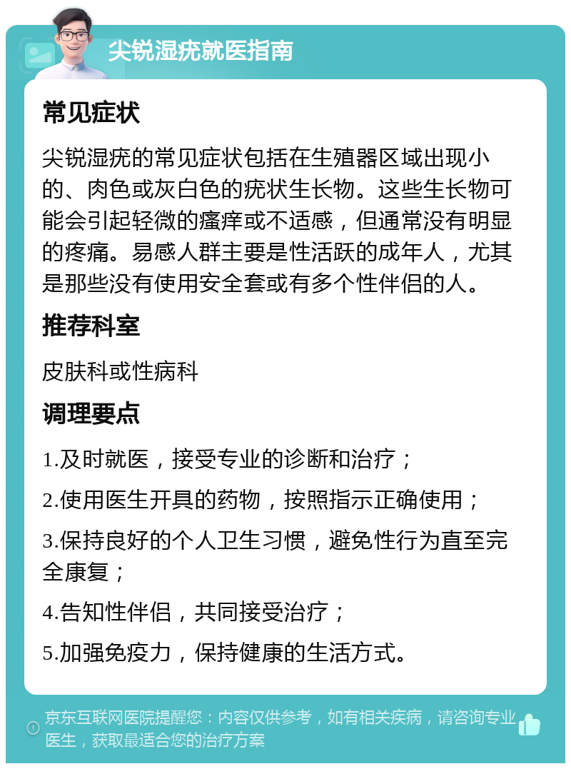 尖锐湿疣就医指南 常见症状 尖锐湿疣的常见症状包括在生殖器区域出现小的、肉色或灰白色的疣状生长物。这些生长物可能会引起轻微的瘙痒或不适感，但通常没有明显的疼痛。易感人群主要是性活跃的成年人，尤其是那些没有使用安全套或有多个性伴侣的人。 推荐科室 皮肤科或性病科 调理要点 1.及时就医，接受专业的诊断和治疗； 2.使用医生开具的药物，按照指示正确使用； 3.保持良好的个人卫生习惯，避免性行为直至完全康复； 4.告知性伴侣，共同接受治疗； 5.加强免疫力，保持健康的生活方式。