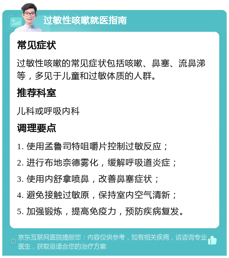 过敏性咳嗽就医指南 常见症状 过敏性咳嗽的常见症状包括咳嗽、鼻塞、流鼻涕等，多见于儿童和过敏体质的人群。 推荐科室 儿科或呼吸内科 调理要点 1. 使用孟鲁司特咀嚼片控制过敏反应； 2. 进行布地奈德雾化，缓解呼吸道炎症； 3. 使用内舒拿喷鼻，改善鼻塞症状； 4. 避免接触过敏原，保持室内空气清新； 5. 加强锻炼，提高免疫力，预防疾病复发。