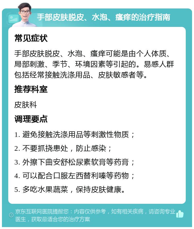 手部皮肤脱皮、水泡、瘙痒的治疗指南 常见症状 手部皮肤脱皮、水泡、瘙痒可能是由个人体质、局部刺激、季节、环境因素等引起的。易感人群包括经常接触洗涤用品、皮肤敏感者等。 推荐科室 皮肤科 调理要点 1. 避免接触洗涤用品等刺激性物质； 2. 不要抓挠患处，防止感染； 3. 外擦下曲安舒松尿素软膏等药膏； 4. 可以配合口服左西替利嗪等药物； 5. 多吃水果蔬菜，保持皮肤健康。