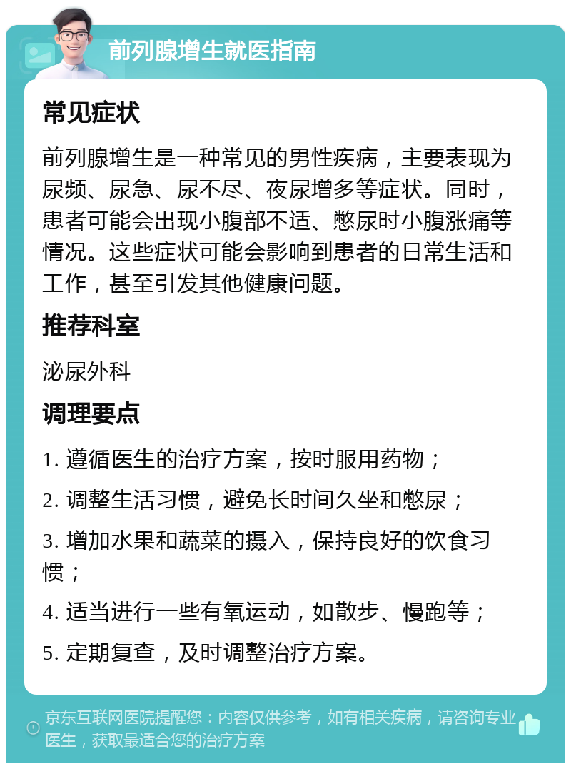 前列腺增生就医指南 常见症状 前列腺增生是一种常见的男性疾病，主要表现为尿频、尿急、尿不尽、夜尿增多等症状。同时，患者可能会出现小腹部不适、憋尿时小腹涨痛等情况。这些症状可能会影响到患者的日常生活和工作，甚至引发其他健康问题。 推荐科室 泌尿外科 调理要点 1. 遵循医生的治疗方案，按时服用药物； 2. 调整生活习惯，避免长时间久坐和憋尿； 3. 增加水果和蔬菜的摄入，保持良好的饮食习惯； 4. 适当进行一些有氧运动，如散步、慢跑等； 5. 定期复查，及时调整治疗方案。