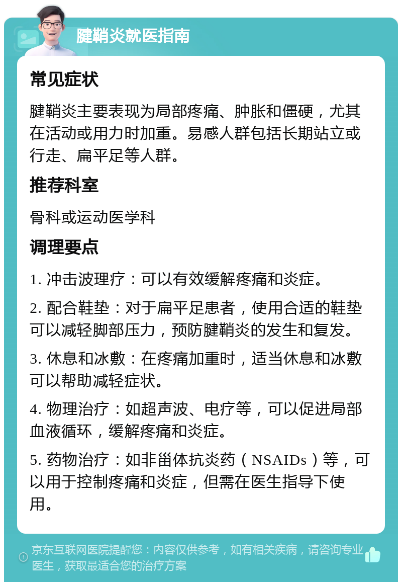 腱鞘炎就医指南 常见症状 腱鞘炎主要表现为局部疼痛、肿胀和僵硬，尤其在活动或用力时加重。易感人群包括长期站立或行走、扁平足等人群。 推荐科室 骨科或运动医学科 调理要点 1. 冲击波理疗：可以有效缓解疼痛和炎症。 2. 配合鞋垫：对于扁平足患者，使用合适的鞋垫可以减轻脚部压力，预防腱鞘炎的发生和复发。 3. 休息和冰敷：在疼痛加重时，适当休息和冰敷可以帮助减轻症状。 4. 物理治疗：如超声波、电疗等，可以促进局部血液循环，缓解疼痛和炎症。 5. 药物治疗：如非甾体抗炎药（NSAIDs）等，可以用于控制疼痛和炎症，但需在医生指导下使用。