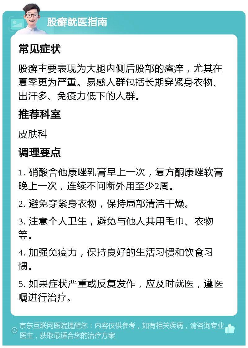 股癣就医指南 常见症状 股癣主要表现为大腿内侧后股部的瘙痒，尤其在夏季更为严重。易感人群包括长期穿紧身衣物、出汗多、免疫力低下的人群。 推荐科室 皮肤科 调理要点 1. 硝酸舍他康唑乳膏早上一次，复方酮康唑软膏晚上一次，连续不间断外用至少2周。 2. 避免穿紧身衣物，保持局部清洁干燥。 3. 注意个人卫生，避免与他人共用毛巾、衣物等。 4. 加强免疫力，保持良好的生活习惯和饮食习惯。 5. 如果症状严重或反复发作，应及时就医，遵医嘱进行治疗。