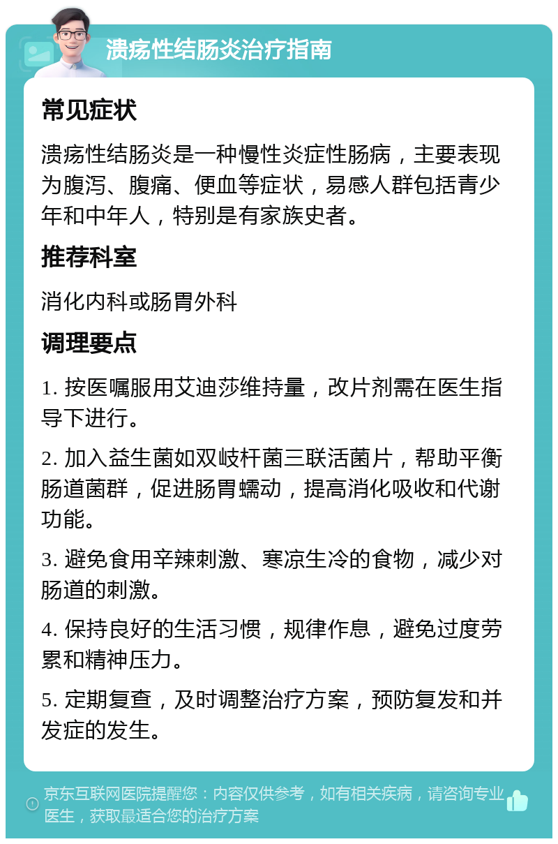 溃疡性结肠炎治疗指南 常见症状 溃疡性结肠炎是一种慢性炎症性肠病，主要表现为腹泻、腹痛、便血等症状，易感人群包括青少年和中年人，特别是有家族史者。 推荐科室 消化内科或肠胃外科 调理要点 1. 按医嘱服用艾迪莎维持量，改片剂需在医生指导下进行。 2. 加入益生菌如双岐杆菌三联活菌片，帮助平衡肠道菌群，促进肠胃蠕动，提高消化吸收和代谢功能。 3. 避免食用辛辣刺激、寒凉生冷的食物，减少对肠道的刺激。 4. 保持良好的生活习惯，规律作息，避免过度劳累和精神压力。 5. 定期复查，及时调整治疗方案，预防复发和并发症的发生。