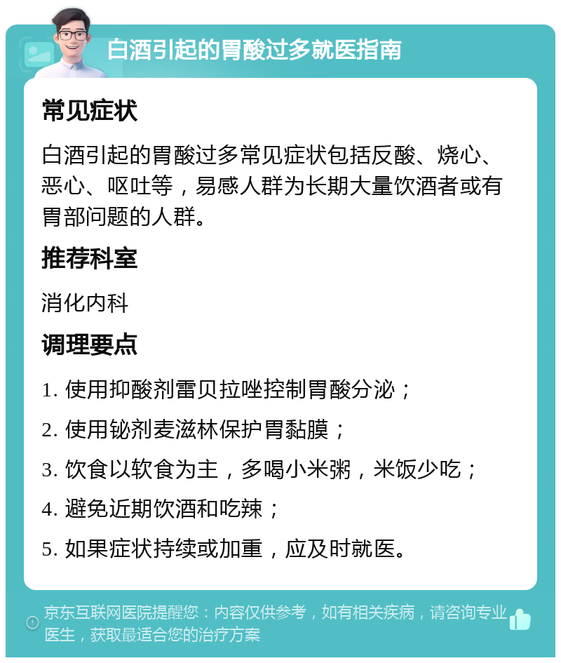 白酒引起的胃酸过多就医指南 常见症状 白酒引起的胃酸过多常见症状包括反酸、烧心、恶心、呕吐等，易感人群为长期大量饮酒者或有胃部问题的人群。 推荐科室 消化内科 调理要点 1. 使用抑酸剂雷贝拉唑控制胃酸分泌； 2. 使用铋剂麦滋林保护胃黏膜； 3. 饮食以软食为主，多喝小米粥，米饭少吃； 4. 避免近期饮酒和吃辣； 5. 如果症状持续或加重，应及时就医。