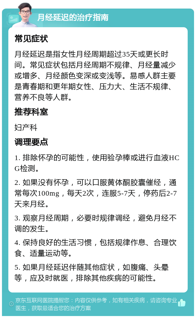 月经延迟的治疗指南 常见症状 月经延迟是指女性月经周期超过35天或更长时间。常见症状包括月经周期不规律、月经量减少或增多、月经颜色变深或变浅等。易感人群主要是青春期和更年期女性、压力大、生活不规律、营养不良等人群。 推荐科室 妇产科 调理要点 1. 排除怀孕的可能性，使用验孕棒或进行血液HCG检测。 2. 如果没有怀孕，可以口服黄体酮胶囊催经，通常每次100mg，每天2次，连服5-7天，停药后2-7天来月经。 3. 观察月经周期，必要时规律调经，避免月经不调的发生。 4. 保持良好的生活习惯，包括规律作息、合理饮食、适量运动等。 5. 如果月经延迟伴随其他症状，如腹痛、头晕等，应及时就医，排除其他疾病的可能性。