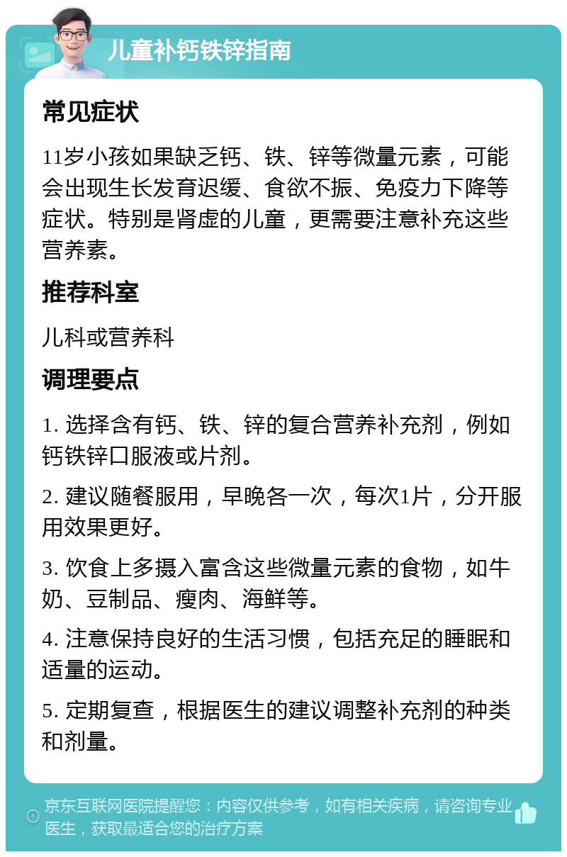 儿童补钙铁锌指南 常见症状 11岁小孩如果缺乏钙、铁、锌等微量元素，可能会出现生长发育迟缓、食欲不振、免疫力下降等症状。特别是肾虚的儿童，更需要注意补充这些营养素。 推荐科室 儿科或营养科 调理要点 1. 选择含有钙、铁、锌的复合营养补充剂，例如钙铁锌口服液或片剂。 2. 建议随餐服用，早晚各一次，每次1片，分开服用效果更好。 3. 饮食上多摄入富含这些微量元素的食物，如牛奶、豆制品、瘦肉、海鲜等。 4. 注意保持良好的生活习惯，包括充足的睡眠和适量的运动。 5. 定期复查，根据医生的建议调整补充剂的种类和剂量。