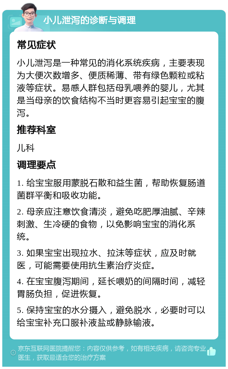 小儿泄泻的诊断与调理 常见症状 小儿泄泻是一种常见的消化系统疾病，主要表现为大便次数增多、便质稀薄、带有绿色颗粒或粘液等症状。易感人群包括母乳喂养的婴儿，尤其是当母亲的饮食结构不当时更容易引起宝宝的腹泻。 推荐科室 儿科 调理要点 1. 给宝宝服用蒙脱石散和益生菌，帮助恢复肠道菌群平衡和吸收功能。 2. 母亲应注意饮食清淡，避免吃肥厚油腻、辛辣刺激、生冷硬的食物，以免影响宝宝的消化系统。 3. 如果宝宝出现拉水、拉沫等症状，应及时就医，可能需要使用抗生素治疗炎症。 4. 在宝宝腹泻期间，延长喂奶的间隔时间，减轻胃肠负担，促进恢复。 5. 保持宝宝的水分摄入，避免脱水，必要时可以给宝宝补充口服补液盐或静脉输液。