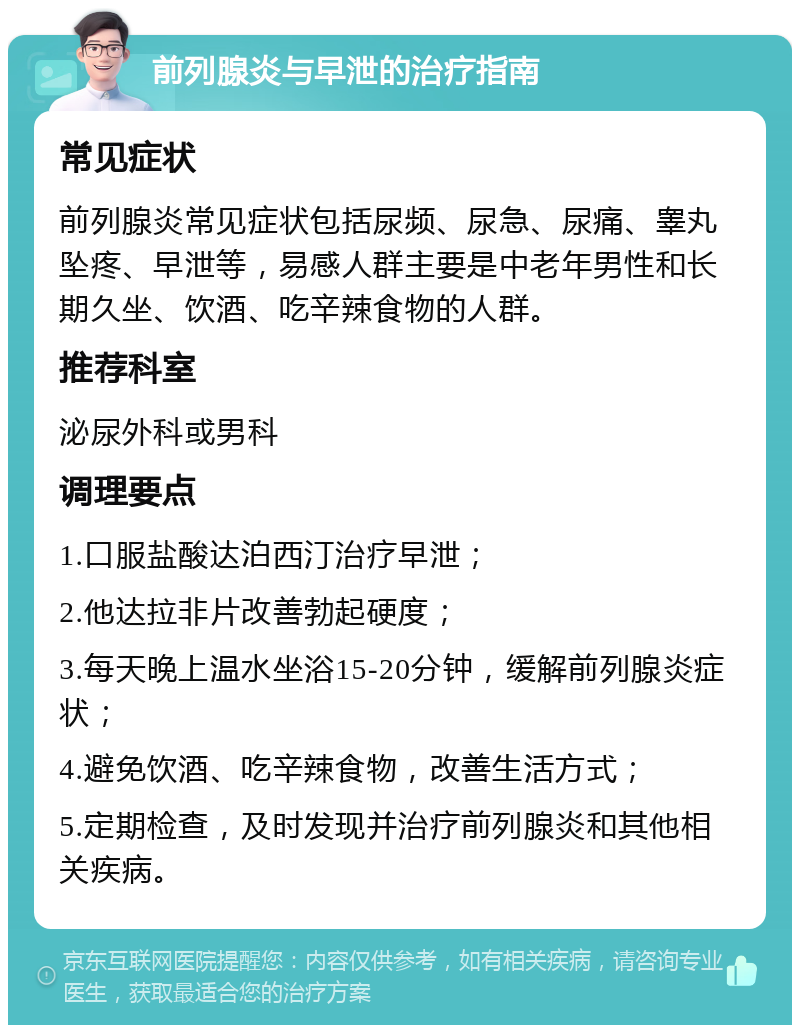 前列腺炎与早泄的治疗指南 常见症状 前列腺炎常见症状包括尿频、尿急、尿痛、睾丸坠疼、早泄等，易感人群主要是中老年男性和长期久坐、饮酒、吃辛辣食物的人群。 推荐科室 泌尿外科或男科 调理要点 1.口服盐酸达泊西汀治疗早泄； 2.他达拉非片改善勃起硬度； 3.每天晚上温水坐浴15-20分钟，缓解前列腺炎症状； 4.避免饮酒、吃辛辣食物，改善生活方式； 5.定期检查，及时发现并治疗前列腺炎和其他相关疾病。