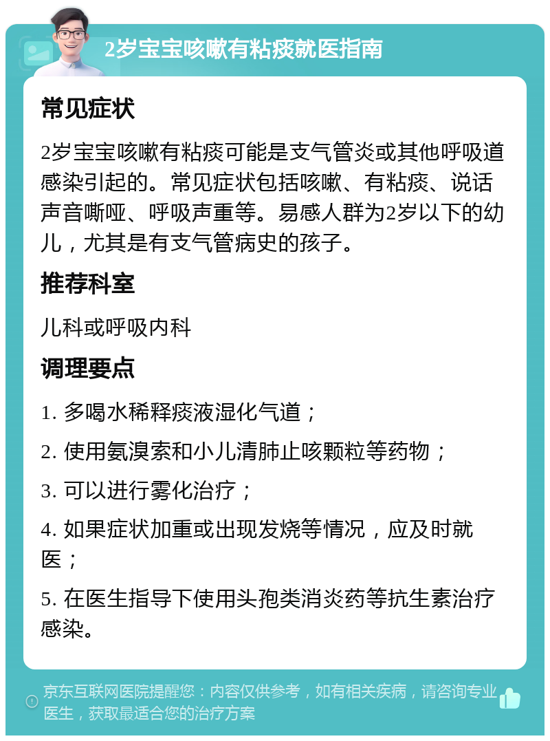 2岁宝宝咳嗽有粘痰就医指南 常见症状 2岁宝宝咳嗽有粘痰可能是支气管炎或其他呼吸道感染引起的。常见症状包括咳嗽、有粘痰、说话声音嘶哑、呼吸声重等。易感人群为2岁以下的幼儿，尤其是有支气管病史的孩子。 推荐科室 儿科或呼吸内科 调理要点 1. 多喝水稀释痰液湿化气道； 2. 使用氨溴索和小儿清肺止咳颗粒等药物； 3. 可以进行雾化治疗； 4. 如果症状加重或出现发烧等情况，应及时就医； 5. 在医生指导下使用头孢类消炎药等抗生素治疗感染。