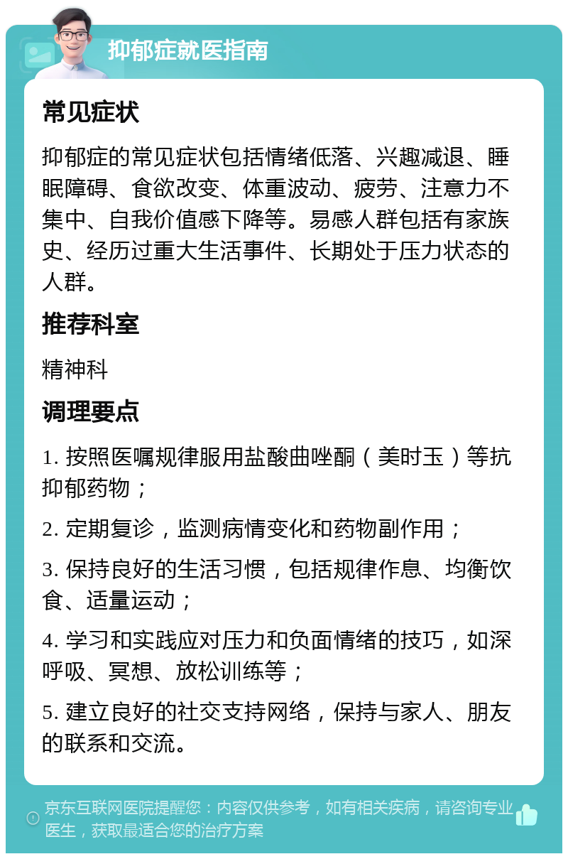 抑郁症就医指南 常见症状 抑郁症的常见症状包括情绪低落、兴趣减退、睡眠障碍、食欲改变、体重波动、疲劳、注意力不集中、自我价值感下降等。易感人群包括有家族史、经历过重大生活事件、长期处于压力状态的人群。 推荐科室 精神科 调理要点 1. 按照医嘱规律服用盐酸曲唑酮（美时玉）等抗抑郁药物； 2. 定期复诊，监测病情变化和药物副作用； 3. 保持良好的生活习惯，包括规律作息、均衡饮食、适量运动； 4. 学习和实践应对压力和负面情绪的技巧，如深呼吸、冥想、放松训练等； 5. 建立良好的社交支持网络，保持与家人、朋友的联系和交流。