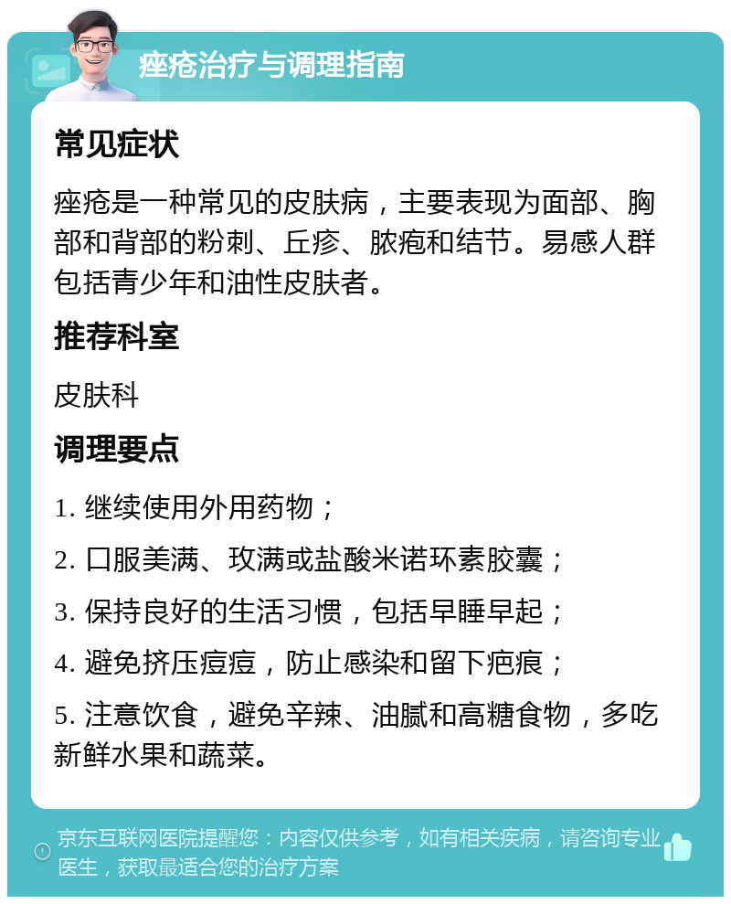 痤疮治疗与调理指南 常见症状 痤疮是一种常见的皮肤病，主要表现为面部、胸部和背部的粉刺、丘疹、脓疱和结节。易感人群包括青少年和油性皮肤者。 推荐科室 皮肤科 调理要点 1. 继续使用外用药物； 2. 口服美满、玫满或盐酸米诺环素胶囊； 3. 保持良好的生活习惯，包括早睡早起； 4. 避免挤压痘痘，防止感染和留下疤痕； 5. 注意饮食，避免辛辣、油腻和高糖食物，多吃新鲜水果和蔬菜。