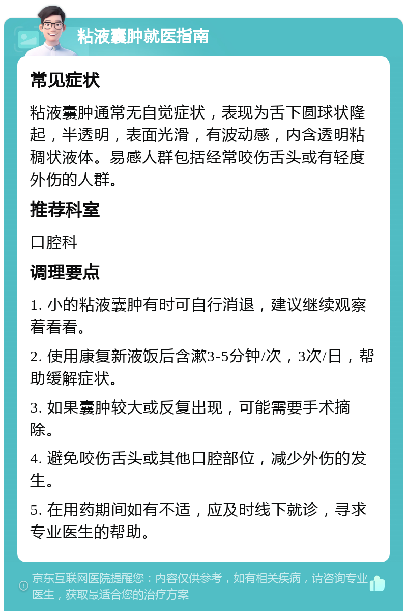 粘液囊肿就医指南 常见症状 粘液囊肿通常无自觉症状，表现为舌下圆球状隆起，半透明，表面光滑，有波动感，内含透明粘稠状液体。易感人群包括经常咬伤舌头或有轻度外伤的人群。 推荐科室 口腔科 调理要点 1. 小的粘液囊肿有时可自行消退，建议继续观察着看看。 2. 使用康复新液饭后含漱3-5分钟/次，3次/日，帮助缓解症状。 3. 如果囊肿较大或反复出现，可能需要手术摘除。 4. 避免咬伤舌头或其他口腔部位，减少外伤的发生。 5. 在用药期间如有不适，应及时线下就诊，寻求专业医生的帮助。