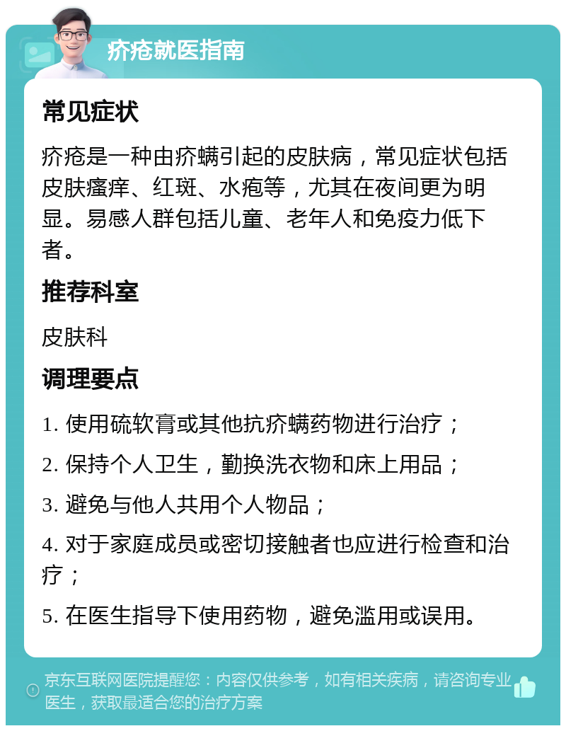 疥疮就医指南 常见症状 疥疮是一种由疥螨引起的皮肤病，常见症状包括皮肤瘙痒、红斑、水疱等，尤其在夜间更为明显。易感人群包括儿童、老年人和免疫力低下者。 推荐科室 皮肤科 调理要点 1. 使用硫软膏或其他抗疥螨药物进行治疗； 2. 保持个人卫生，勤换洗衣物和床上用品； 3. 避免与他人共用个人物品； 4. 对于家庭成员或密切接触者也应进行检查和治疗； 5. 在医生指导下使用药物，避免滥用或误用。