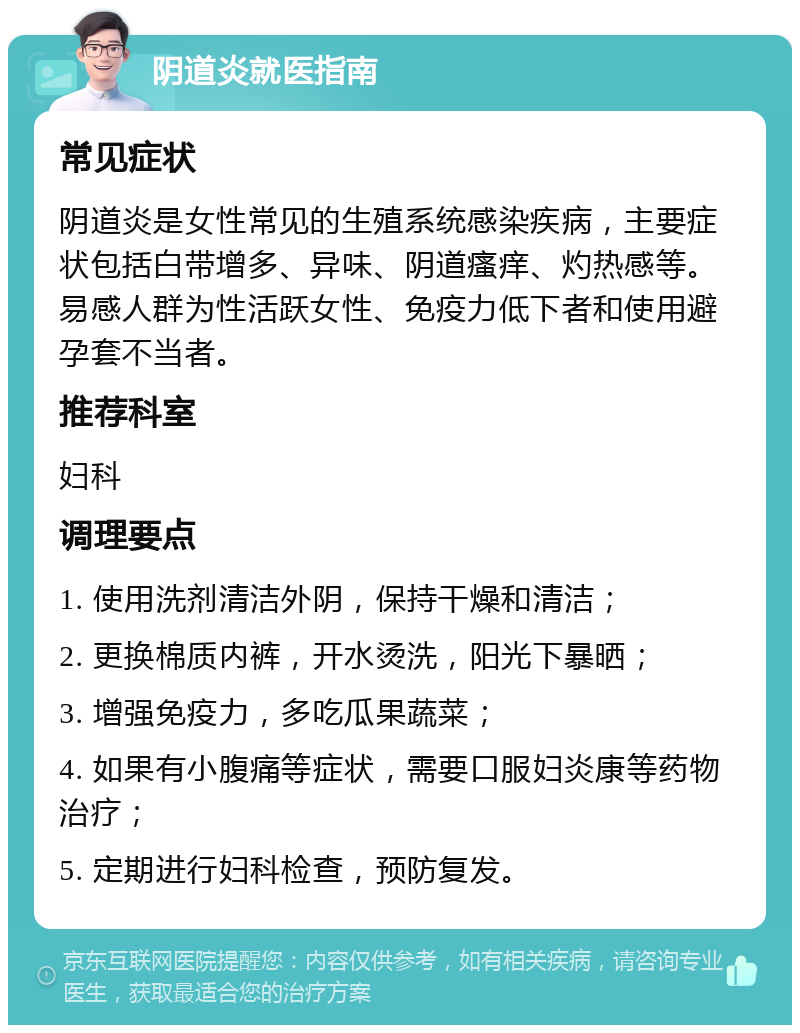 阴道炎就医指南 常见症状 阴道炎是女性常见的生殖系统感染疾病，主要症状包括白带增多、异味、阴道瘙痒、灼热感等。易感人群为性活跃女性、免疫力低下者和使用避孕套不当者。 推荐科室 妇科 调理要点 1. 使用洗剂清洁外阴，保持干燥和清洁； 2. 更换棉质内裤，开水烫洗，阳光下暴晒； 3. 增强免疫力，多吃瓜果蔬菜； 4. 如果有小腹痛等症状，需要口服妇炎康等药物治疗； 5. 定期进行妇科检查，预防复发。