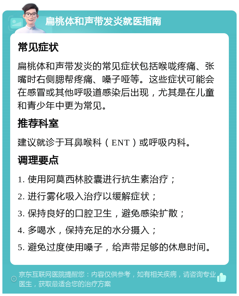 扁桃体和声带发炎就医指南 常见症状 扁桃体和声带发炎的常见症状包括喉咙疼痛、张嘴时右侧腮帮疼痛、嗓子哑等。这些症状可能会在感冒或其他呼吸道感染后出现，尤其是在儿童和青少年中更为常见。 推荐科室 建议就诊于耳鼻喉科（ENT）或呼吸内科。 调理要点 1. 使用阿莫西林胶囊进行抗生素治疗； 2. 进行雾化吸入治疗以缓解症状； 3. 保持良好的口腔卫生，避免感染扩散； 4. 多喝水，保持充足的水分摄入； 5. 避免过度使用嗓子，给声带足够的休息时间。