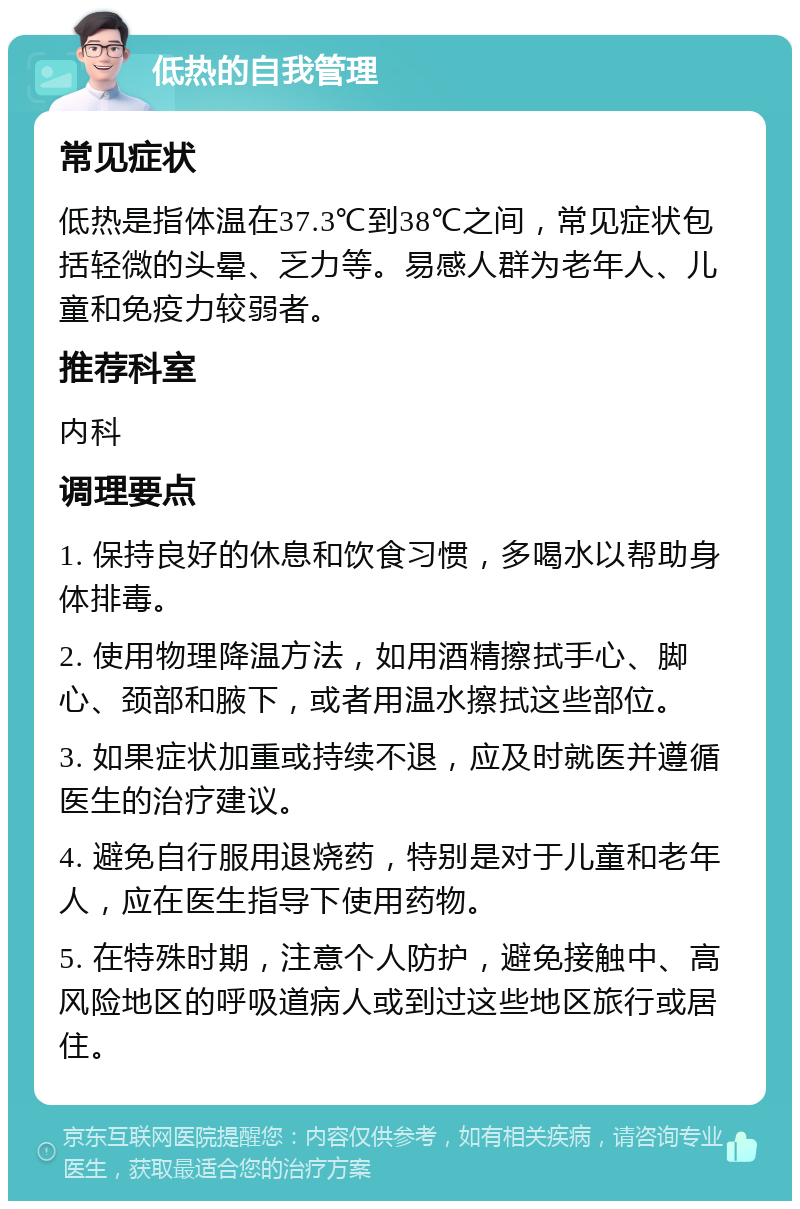 低热的自我管理 常见症状 低热是指体温在37.3℃到38℃之间，常见症状包括轻微的头晕、乏力等。易感人群为老年人、儿童和免疫力较弱者。 推荐科室 内科 调理要点 1. 保持良好的休息和饮食习惯，多喝水以帮助身体排毒。 2. 使用物理降温方法，如用酒精擦拭手心、脚心、颈部和腋下，或者用温水擦拭这些部位。 3. 如果症状加重或持续不退，应及时就医并遵循医生的治疗建议。 4. 避免自行服用退烧药，特别是对于儿童和老年人，应在医生指导下使用药物。 5. 在特殊时期，注意个人防护，避免接触中、高风险地区的呼吸道病人或到过这些地区旅行或居住。