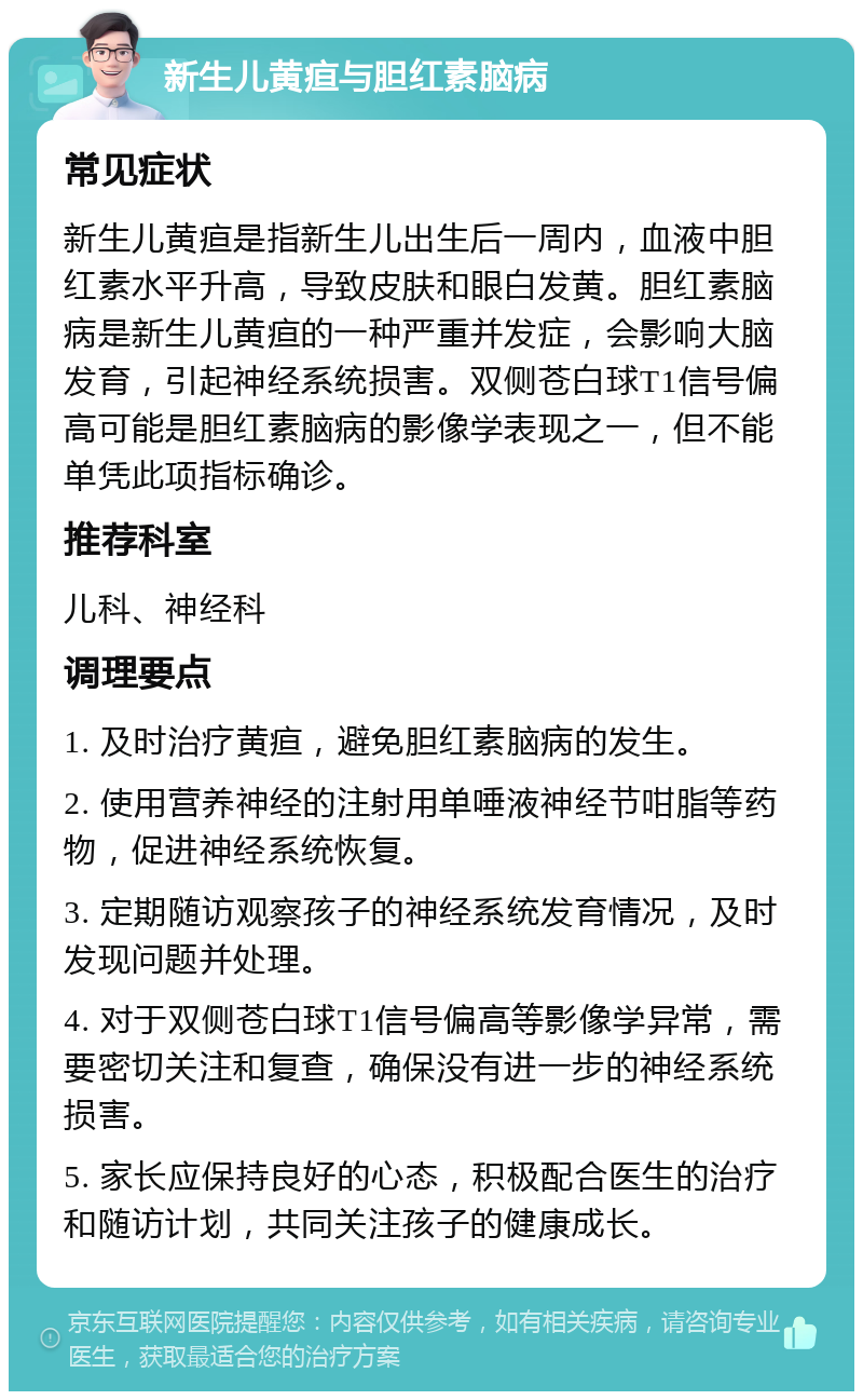 新生儿黄疸与胆红素脑病 常见症状 新生儿黄疸是指新生儿出生后一周内，血液中胆红素水平升高，导致皮肤和眼白发黄。胆红素脑病是新生儿黄疸的一种严重并发症，会影响大脑发育，引起神经系统损害。双侧苍白球T1信号偏高可能是胆红素脑病的影像学表现之一，但不能单凭此项指标确诊。 推荐科室 儿科、神经科 调理要点 1. 及时治疗黄疸，避免胆红素脑病的发生。 2. 使用营养神经的注射用单唾液神经节咁脂等药物，促进神经系统恢复。 3. 定期随访观察孩子的神经系统发育情况，及时发现问题并处理。 4. 对于双侧苍白球T1信号偏高等影像学异常，需要密切关注和复查，确保没有进一步的神经系统损害。 5. 家长应保持良好的心态，积极配合医生的治疗和随访计划，共同关注孩子的健康成长。