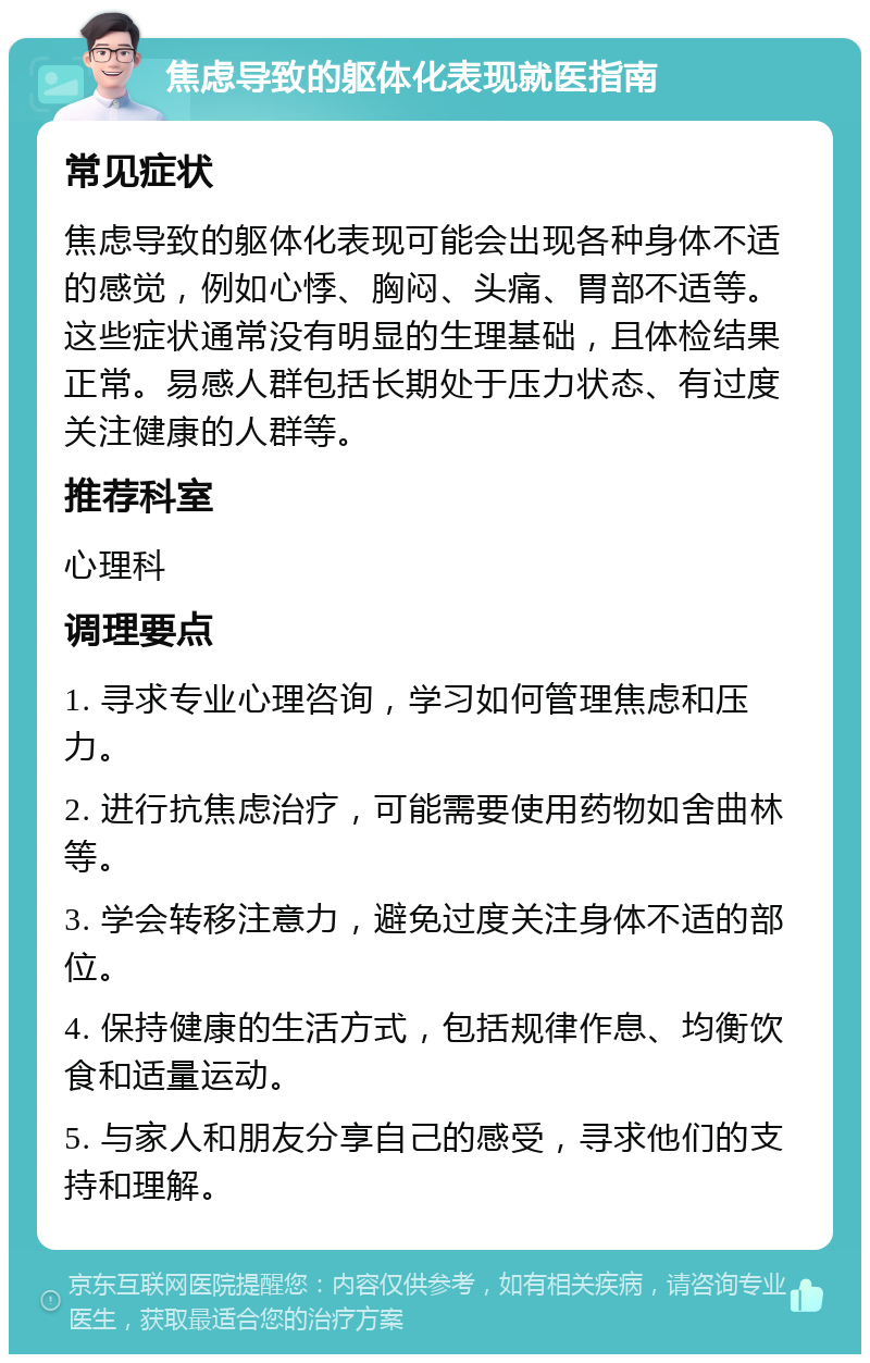 焦虑导致的躯体化表现就医指南 常见症状 焦虑导致的躯体化表现可能会出现各种身体不适的感觉，例如心悸、胸闷、头痛、胃部不适等。这些症状通常没有明显的生理基础，且体检结果正常。易感人群包括长期处于压力状态、有过度关注健康的人群等。 推荐科室 心理科 调理要点 1. 寻求专业心理咨询，学习如何管理焦虑和压力。 2. 进行抗焦虑治疗，可能需要使用药物如舍曲林等。 3. 学会转移注意力，避免过度关注身体不适的部位。 4. 保持健康的生活方式，包括规律作息、均衡饮食和适量运动。 5. 与家人和朋友分享自己的感受，寻求他们的支持和理解。