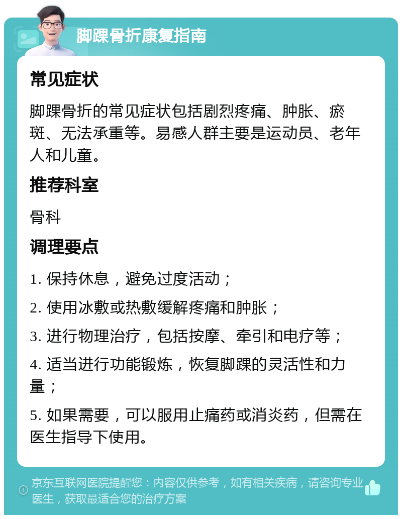 脚踝骨折康复指南 常见症状 脚踝骨折的常见症状包括剧烈疼痛、肿胀、瘀斑、无法承重等。易感人群主要是运动员、老年人和儿童。 推荐科室 骨科 调理要点 1. 保持休息，避免过度活动； 2. 使用冰敷或热敷缓解疼痛和肿胀； 3. 进行物理治疗，包括按摩、牵引和电疗等； 4. 适当进行功能锻炼，恢复脚踝的灵活性和力量； 5. 如果需要，可以服用止痛药或消炎药，但需在医生指导下使用。