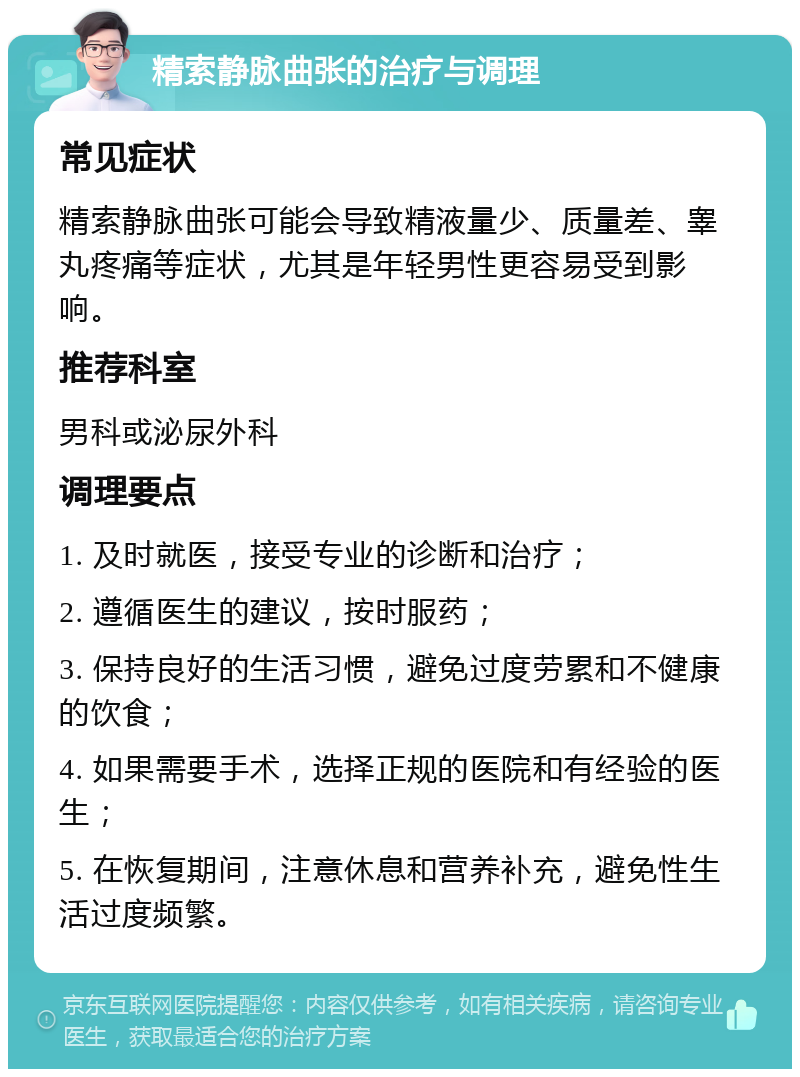 精索静脉曲张的治疗与调理 常见症状 精索静脉曲张可能会导致精液量少、质量差、睾丸疼痛等症状，尤其是年轻男性更容易受到影响。 推荐科室 男科或泌尿外科 调理要点 1. 及时就医，接受专业的诊断和治疗； 2. 遵循医生的建议，按时服药； 3. 保持良好的生活习惯，避免过度劳累和不健康的饮食； 4. 如果需要手术，选择正规的医院和有经验的医生； 5. 在恢复期间，注意休息和营养补充，避免性生活过度频繁。