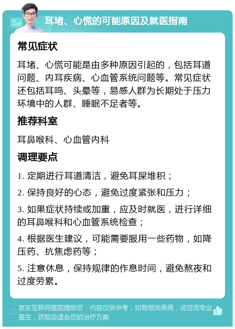 耳堵、心慌的可能原因及就医指南 常见症状 耳堵、心慌可能是由多种原因引起的，包括耳道问题、内耳疾病、心血管系统问题等。常见症状还包括耳鸣、头晕等，易感人群为长期处于压力环境中的人群、睡眠不足者等。 推荐科室 耳鼻喉科、心血管内科 调理要点 1. 定期进行耳道清洁，避免耳屎堆积； 2. 保持良好的心态，避免过度紧张和压力； 3. 如果症状持续或加重，应及时就医，进行详细的耳鼻喉科和心血管系统检查； 4. 根据医生建议，可能需要服用一些药物，如降压药、抗焦虑药等； 5. 注意休息，保持规律的作息时间，避免熬夜和过度劳累。