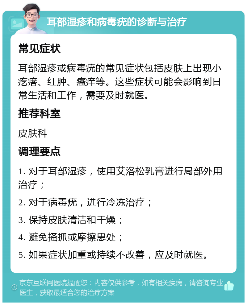 耳部湿疹和病毒疣的诊断与治疗 常见症状 耳部湿疹或病毒疣的常见症状包括皮肤上出现小疙瘩、红肿、瘙痒等。这些症状可能会影响到日常生活和工作，需要及时就医。 推荐科室 皮肤科 调理要点 1. 对于耳部湿疹，使用艾洛松乳膏进行局部外用治疗； 2. 对于病毒疣，进行冷冻治疗； 3. 保持皮肤清洁和干燥； 4. 避免搔抓或摩擦患处； 5. 如果症状加重或持续不改善，应及时就医。