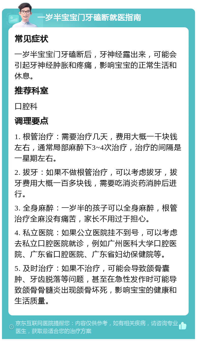 一岁半宝宝门牙磕断就医指南 常见症状 一岁半宝宝门牙磕断后，牙神经露出来，可能会引起牙神经肿胀和疼痛，影响宝宝的正常生活和休息。 推荐科室 口腔科 调理要点 1. 根管治疗：需要治疗几天，费用大概一千块钱左右，通常局部麻醉下3~4次治疗，治疗的间隔是一星期左右。 2. 拔牙：如果不做根管治疗，可以考虑拔牙，拔牙费用大概一百多块钱，需要吃消炎药消肿后进行。 3. 全身麻醉：一岁半的孩子可以全身麻醉，根管治疗全麻没有痛苦，家长不用过于担心。 4. 私立医院：如果公立医院挂不到号，可以考虑去私立口腔医院就诊，例如广州医科大学口腔医院、广东省口腔医院、广东省妇幼保健院等。 5. 及时治疗：如果不治疗，可能会导致颌骨囊肿、牙齿脱落等问题，甚至在急性发作时可能导致颌骨骨髓炎出现颌骨坏死，影响宝宝的健康和生活质量。