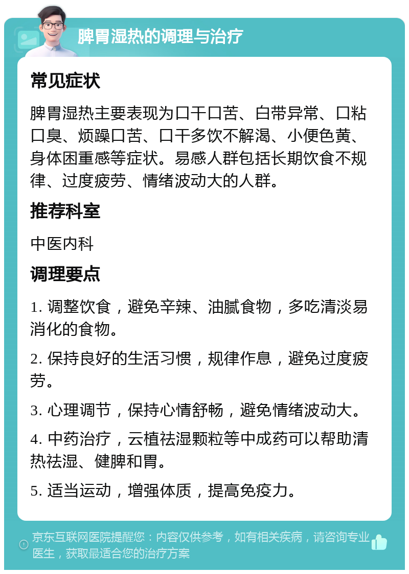 脾胃湿热的调理与治疗 常见症状 脾胃湿热主要表现为口干口苦、白带异常、口粘口臭、烦躁口苦、口干多饮不解渴、小便色黄、身体困重感等症状。易感人群包括长期饮食不规律、过度疲劳、情绪波动大的人群。 推荐科室 中医内科 调理要点 1. 调整饮食，避免辛辣、油腻食物，多吃清淡易消化的食物。 2. 保持良好的生活习惯，规律作息，避免过度疲劳。 3. 心理调节，保持心情舒畅，避免情绪波动大。 4. 中药治疗，云植祛湿颗粒等中成药可以帮助清热祛湿、健脾和胃。 5. 适当运动，增强体质，提高免疫力。