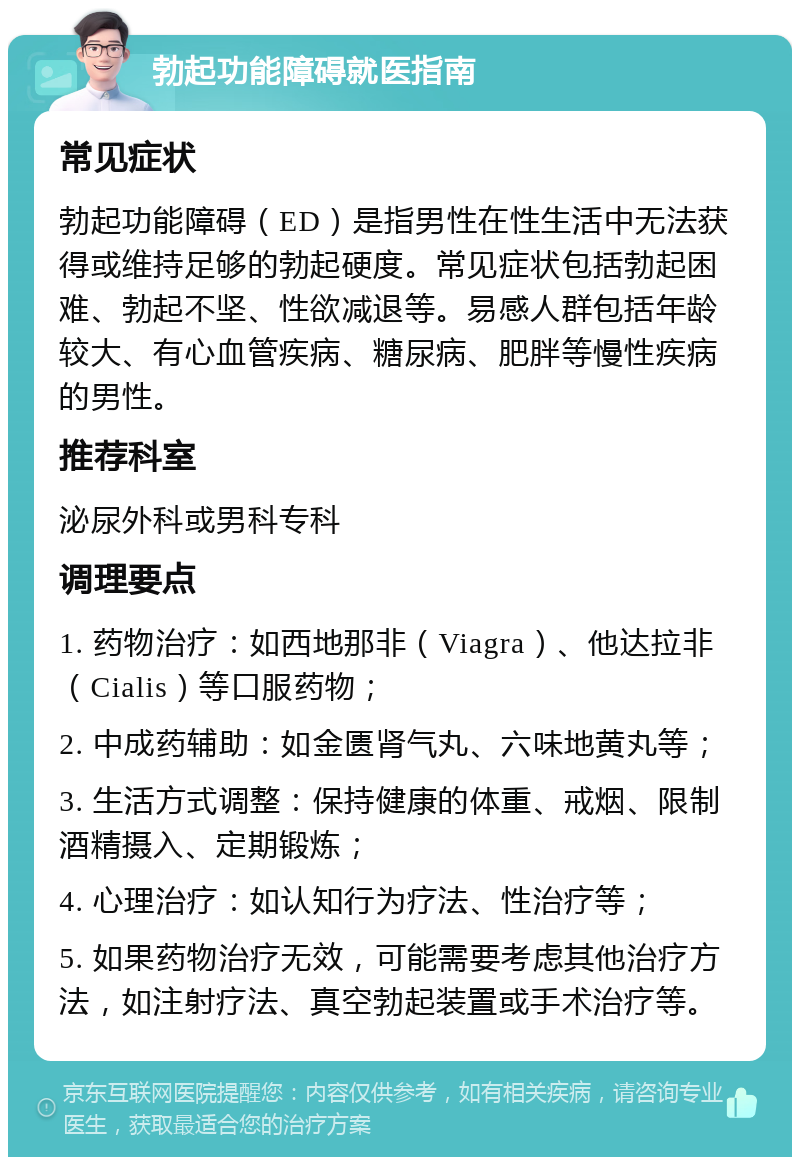 勃起功能障碍就医指南 常见症状 勃起功能障碍（ED）是指男性在性生活中无法获得或维持足够的勃起硬度。常见症状包括勃起困难、勃起不坚、性欲减退等。易感人群包括年龄较大、有心血管疾病、糖尿病、肥胖等慢性疾病的男性。 推荐科室 泌尿外科或男科专科 调理要点 1. 药物治疗：如西地那非（Viagra）、他达拉非（Cialis）等口服药物； 2. 中成药辅助：如金匮肾气丸、六味地黄丸等； 3. 生活方式调整：保持健康的体重、戒烟、限制酒精摄入、定期锻炼； 4. 心理治疗：如认知行为疗法、性治疗等； 5. 如果药物治疗无效，可能需要考虑其他治疗方法，如注射疗法、真空勃起装置或手术治疗等。