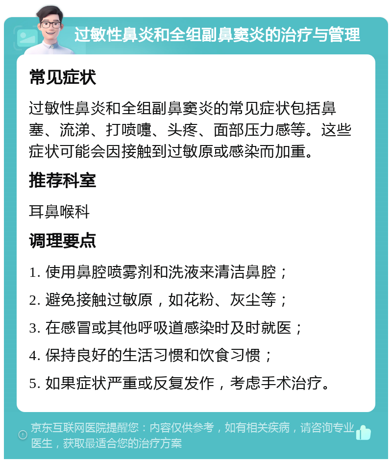 过敏性鼻炎和全组副鼻窦炎的治疗与管理 常见症状 过敏性鼻炎和全组副鼻窦炎的常见症状包括鼻塞、流涕、打喷嚏、头疼、面部压力感等。这些症状可能会因接触到过敏原或感染而加重。 推荐科室 耳鼻喉科 调理要点 1. 使用鼻腔喷雾剂和洗液来清洁鼻腔； 2. 避免接触过敏原，如花粉、灰尘等； 3. 在感冒或其他呼吸道感染时及时就医； 4. 保持良好的生活习惯和饮食习惯； 5. 如果症状严重或反复发作，考虑手术治疗。