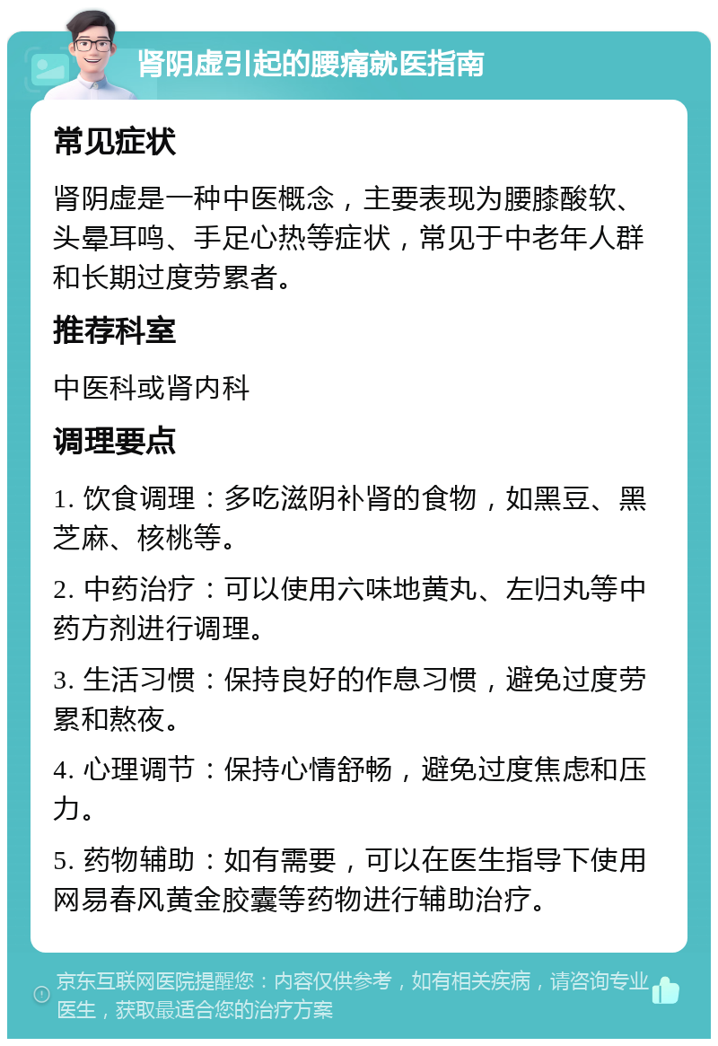 肾阴虚引起的腰痛就医指南 常见症状 肾阴虚是一种中医概念，主要表现为腰膝酸软、头晕耳鸣、手足心热等症状，常见于中老年人群和长期过度劳累者。 推荐科室 中医科或肾内科 调理要点 1. 饮食调理：多吃滋阴补肾的食物，如黑豆、黑芝麻、核桃等。 2. 中药治疗：可以使用六味地黄丸、左归丸等中药方剂进行调理。 3. 生活习惯：保持良好的作息习惯，避免过度劳累和熬夜。 4. 心理调节：保持心情舒畅，避免过度焦虑和压力。 5. 药物辅助：如有需要，可以在医生指导下使用网易春风黄金胶囊等药物进行辅助治疗。