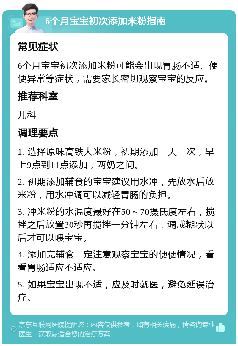 6个月宝宝初次添加米粉指南 常见症状 6个月宝宝初次添加米粉可能会出现胃肠不适、便便异常等症状，需要家长密切观察宝宝的反应。 推荐科室 儿科 调理要点 1. 选择原味高铁大米粉，初期添加一天一次，早上9点到11点添加，两奶之间。 2. 初期添加辅食的宝宝建议用水冲，先放水后放米粉，用水冲调可以减轻胃肠的负担。 3. 冲米粉的水温度最好在50～70摄氏度左右，搅拌之后放置30秒再搅拌一分钟左右，调成糊状以后才可以喂宝宝。 4. 添加完辅食一定注意观察宝宝的便便情况，看看胃肠适应不适应。 5. 如果宝宝出现不适，应及时就医，避免延误治疗。